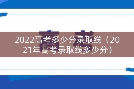 2022高考多少分录取线（2021年高考录取线多少分）
