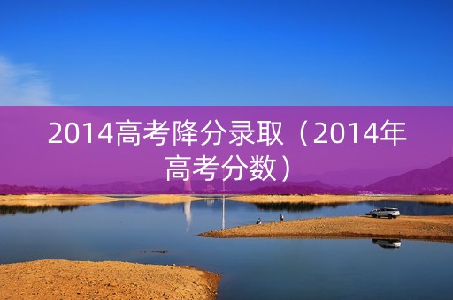 2014高考降分录取(2014年高考分数) 2014高考降分录取(2014年高考分数)