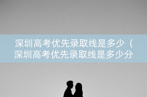深圳高考优先录取线是多少(深圳高考优先录取线是多少分) 深圳高考优先录取线是多少(深圳高考优先录取线是多少分)