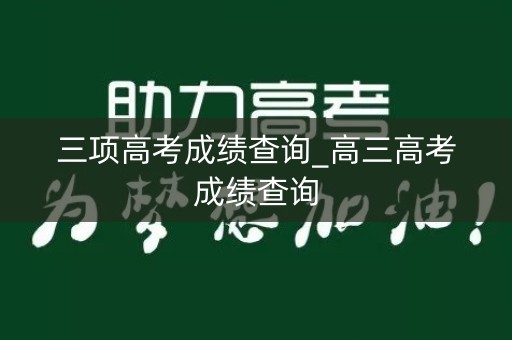 三项高考成绩查询_高三高考成绩查询 三项高考成绩查询_高三高考成绩查询