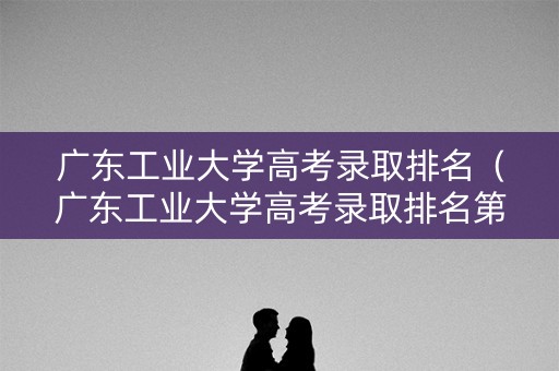广东工业大学高考录取排名（广东工业大学高考录取排名第几）