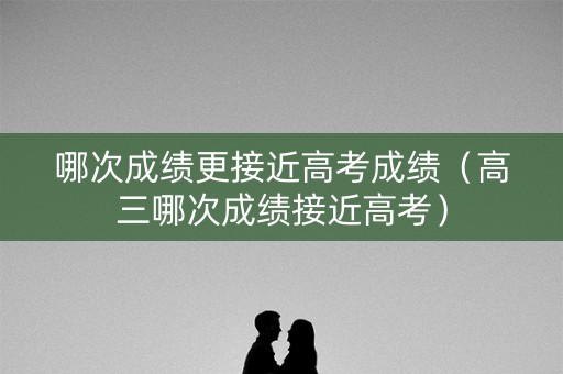 哪次成绩更接近高考成绩（高三哪次成绩接近高考）