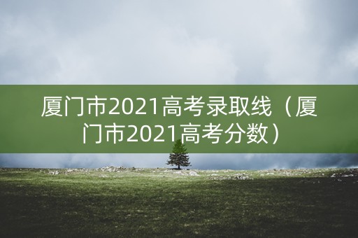 厦门市2021高考录取线(厦门市2021高考分数) 厦门市2021高考录取线(厦门市2021高考分数)