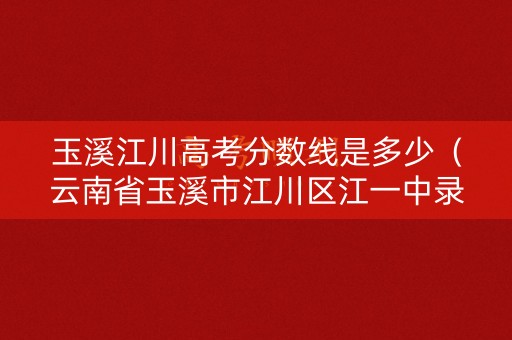 玉溪江川高考分数线是多少（云南省玉溪市江川区江一中录取分数线）