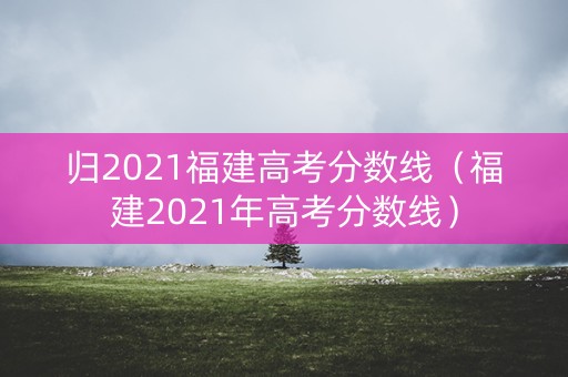 归2021福建高考分数线（福建2021年高考分数线）