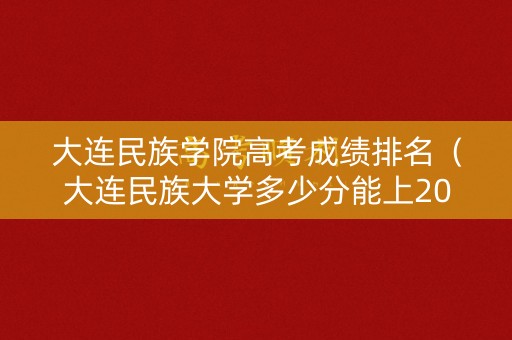 大连民族学院高考成绩排名（大连民族大学多少分能上2020年）