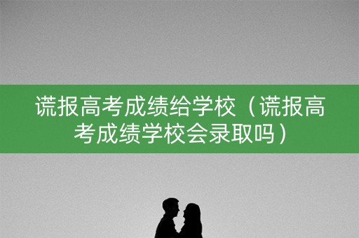 谎报高考成绩给学校（谎报高考成绩学校会录取吗）