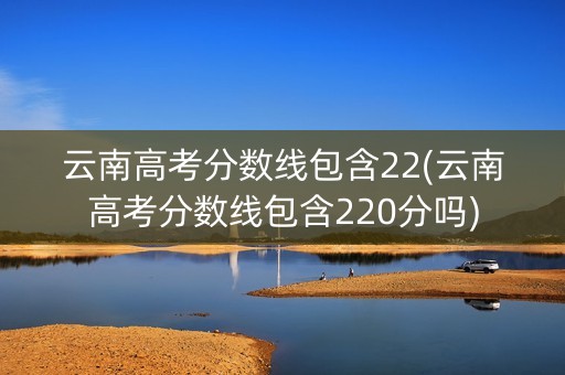 云南高考分数线包含22(云南高考分数线包含220分吗)