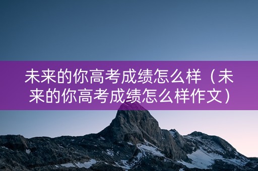 未来的你高考成绩怎么样（未来的你高考成绩怎么样作文）
