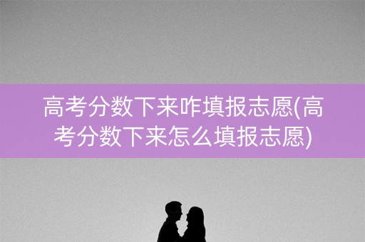 高考分数下来咋填报志愿(高考分数下来怎么填报志愿)