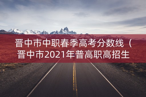 晋中市中职春季高考分数线（晋中市2021年普高职高招生录取网报志愿预填表）