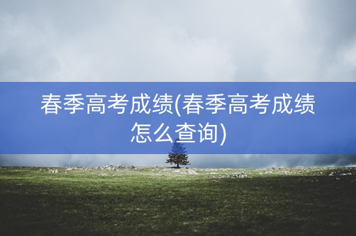 春季高考成绩(春季高考成绩怎么查询)