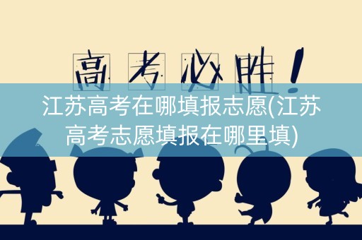 江苏高考在哪填报志愿(江苏高考志愿填报在哪里填)