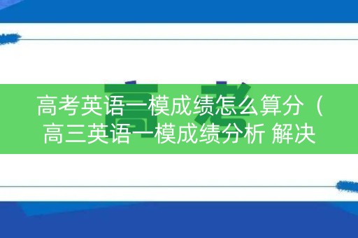 高考英语一模成绩怎么算分(高三英语一模成绩分析 解决办法) 高考英语一模成绩怎么算分(高三英语一模成绩分析 解决办法)