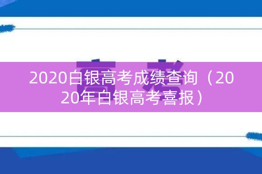 2020白银高考成绩查询(2020年白银高考喜报) 2020白银高考成绩查询(2020年白银高考喜报)