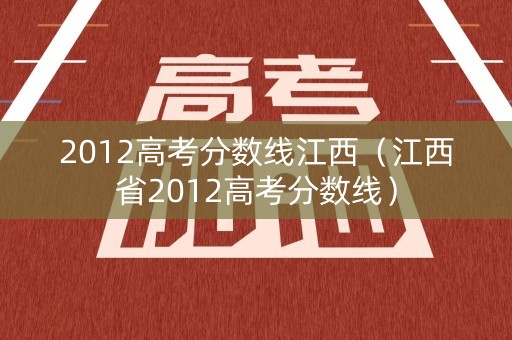 2012高考分数线江西(江西省2012高考分数线) 2012高考分数线江西(江西省2012高考分数线)