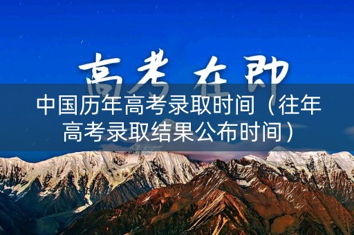 中国历年高考录取时间（往年高考录取结果公布时间）