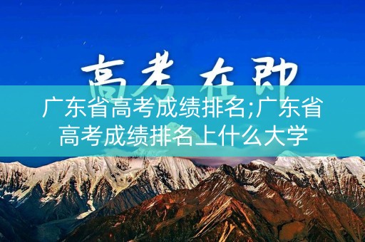 广东省高考成绩排名;广东省高考成绩排名上什么大学 广东省高考成绩排名;广东省高考成绩排名上什么大学