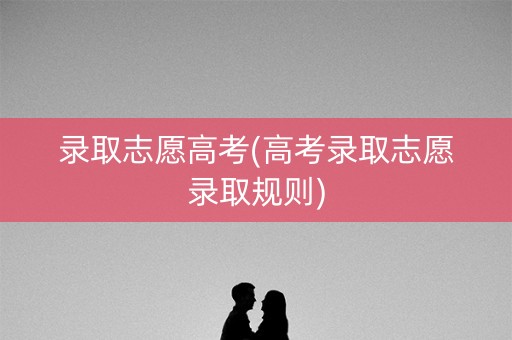 录取志愿高考(高考录取志愿录取规则) 录取志愿高考(高考录取志愿录取规则)