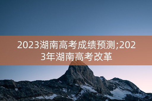 2023湖南高考成绩预测;2023年湖南高考改革