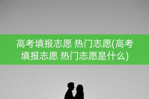高考填报志愿 热门志愿(高考填报志愿 热门志愿是什么) 高考填报志愿 热门志愿(高考填报志愿 热门志愿是什么)