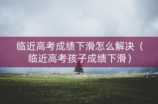 临近高考成绩下滑怎么解决（临近高考孩子成绩下滑）