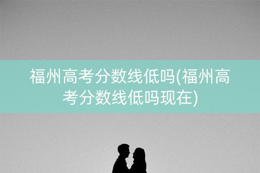 福州高考分数线低吗(福州高考分数线低吗现在)