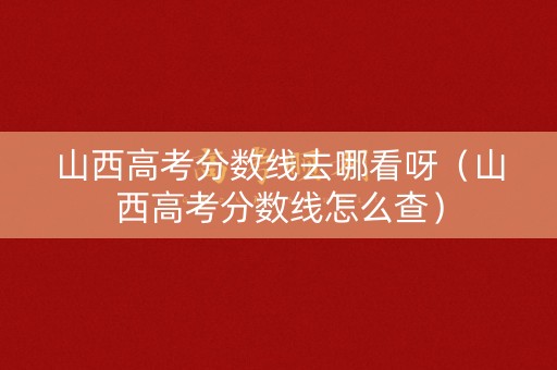 山西高考分数线去哪看呀（山西高考分数线怎么查）