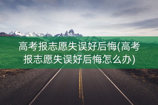 高考报志愿失误好后悔(高考报志愿失误好后悔怎么办)