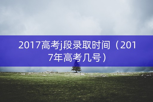 2017高考j段录取时间（2017年高考几号）