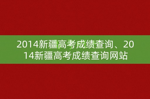 2014新疆高考成绩查询、2014新疆高考成绩查询网站