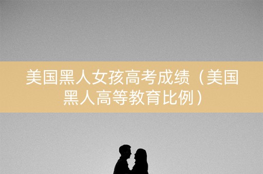 美国黑人女孩高考成绩（美国黑人高等教育比例）