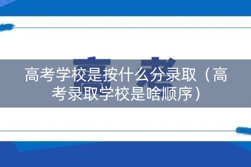 高考学校是按什么分录取（高考录取学校是啥顺序）