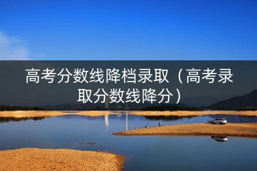 高考分数线降档录取（高考录取分数线降分）