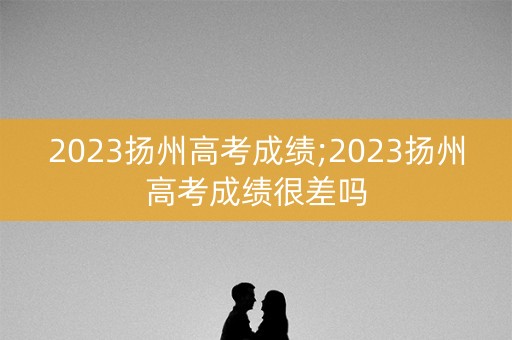 2023扬州高考成绩;2023扬州高考成绩很差吗 2023扬州高考成绩;2023扬州高考成绩很差吗
