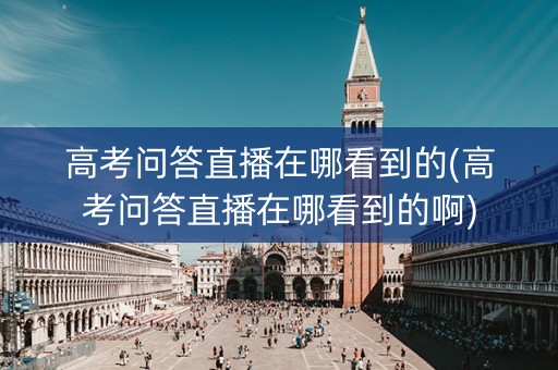 高考问答直播在哪看到的(高考问答直播在哪看到的啊)