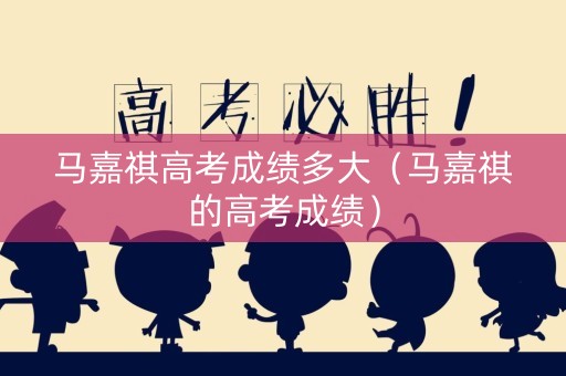 马嘉祺高考成绩多大（马嘉祺的高考成绩）