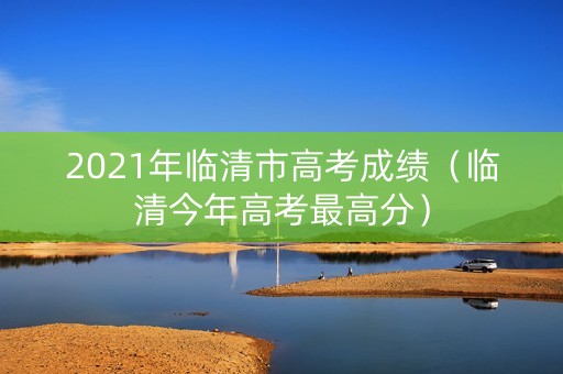 2021年临清市高考成绩(临清今年高考最高分) 2021年临清市高考成绩(临清今年高考最高分)
