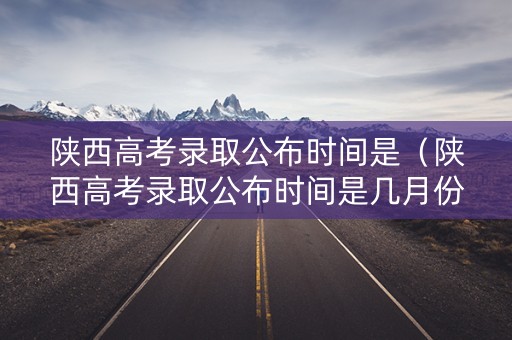 陕西高考录取公布时间是（陕西高考录取公布时间是几月份）