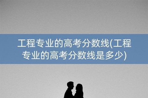 工程专业的高考分数线(工程专业的高考分数线是多少)
