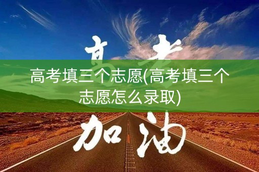 高考填三个志愿(高考填三个志愿怎么录取)