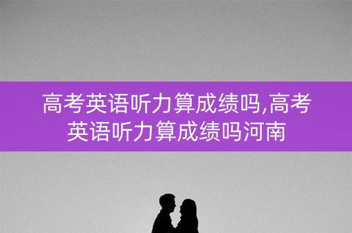 高考英语听力算成绩吗,高考英语听力算成绩吗河南