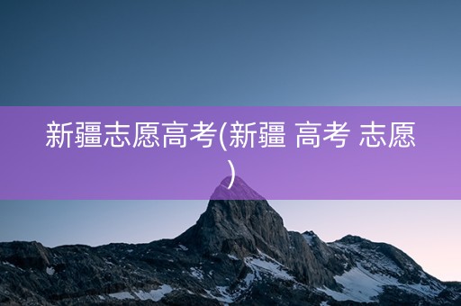 新疆志愿高考(新疆 高考 志愿)