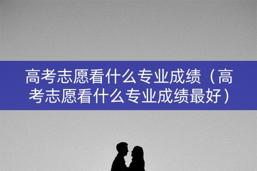 高考志愿看什么专业成绩（高考志愿看什么专业成绩最好）