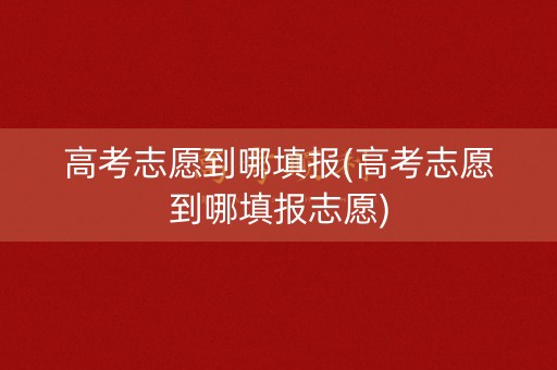 高考志愿到哪填报(高考志愿到哪填报志愿)
