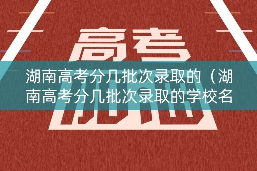 湖南高考分几批次录取的（湖南高考分几批次录取的学校名单）