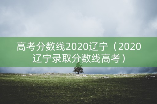 高考分数线2020辽宁(2020辽宁录取分数线高考) 高考分数线2020辽宁(2020辽宁录取分数线高考)