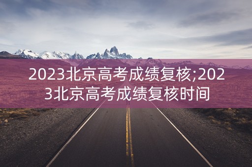 2023北京高考成绩复核;2023北京高考成绩复核时间
