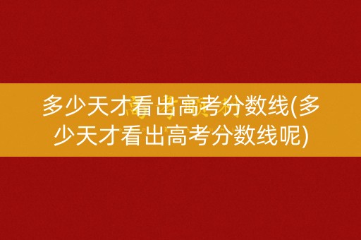 多少天才看出高考分数线(多少天才看出高考分数线呢)
