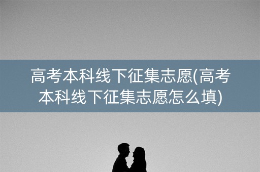 高考本科线下征集志愿(高考本科线下征集志愿怎么填)